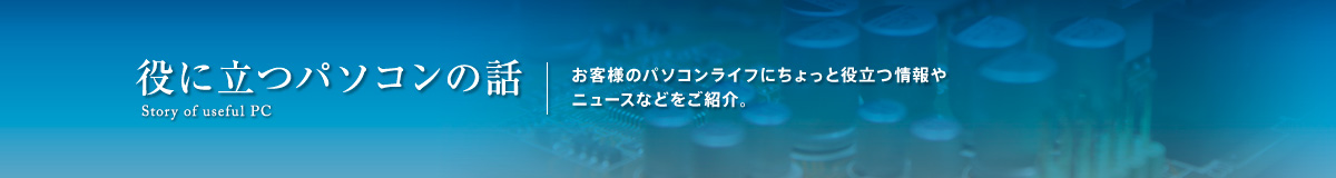 役に立つパソコンの話。お客様のパソコンライフにちょっと役立つ情報や ニュースなどをご紹介。