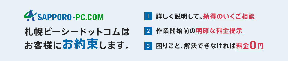 札幌ピーシードットコムはお客様にお約束します。詳しく説明して納得のいくご相談、作業開始前の明確な料金提示、困りごとを解決できなければ料金￥0。