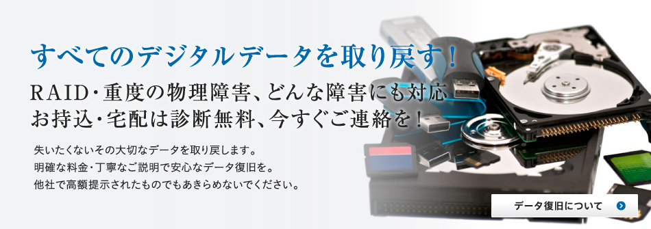 すべてのデジタルデータを取り戻す！RAID・重度の物理障害どんな障害にも対応。お持込・宅配は診断無料、今すぐにご連絡を！失いたくないその大切なデータを取り戻します。明確な料金・丁寧なご説明で安心なデータ復旧を。他社で高額提示されたものもあきらめないでください。