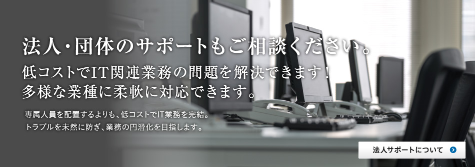 法人・団体のサポートもご相談ください。低コストでIT関連業務の問題を解決できます。多様な業種に柔軟に対応できます。専属人員を配置するよりも、低コストでIT業務を完結。トラブルを未然に防ぎ、業務の円滑化を目指します。