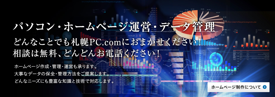 パソコン・ホームページ運営・データ管理どんなことでも札幌PC.comにおまかせください！相談は無料、どんどんお電話ください！ホームページ作成・管理・運営も承ります。大事なデータの保全・管理方法をご提案します。どんなニーズにも豊富な知識と技術で対応します。