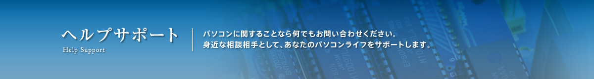 ヘルプサポート。パソコンに関することなら何でもお問い合わせください。身近な相談相手として、あなたのパソコンライフをサポートします。