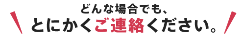 どんな場合でも、 とにかくご連絡ください。