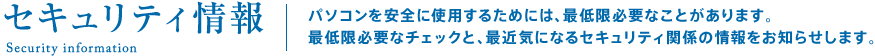 セキュリティ情報。パソコンを安全に使用するためには、最低限必要なことがあります。最低限必要なチェックと、最近気になるセキュリティ関係の情報をお知らせします。