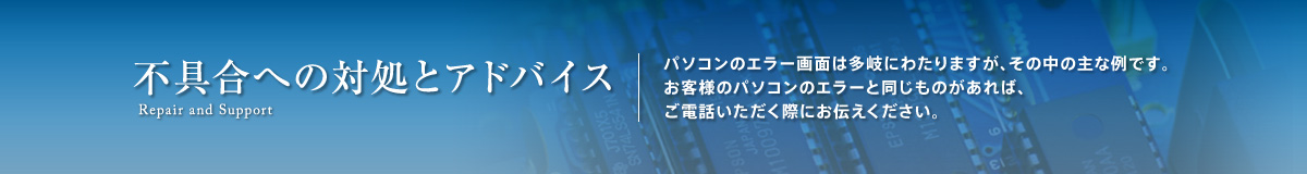 不具合への対処とアドバイス。パソコンのエラー画面は多岐にわたりますが、その中の主な例です。お客様のパソコンのエラーと同じものがあれば、ご電話いただく際にお伝えください。